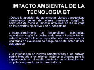 Desde la aparición de las primeras plantas transgénicas
conteniendo genes de interés comercial surgió la
necesidad de medir el impacto ambiental de las mismas
en los sistemas de cultivo y en el ecosistema.
 Internacionalmente se desarrollaron estrategias
regulatorias según las cuales cada evento transgénico en
estudio ó comercialmente disponible debe primero superar
una etapa de evaluación de riesgo ambiental antes de ser
desregulado
La introducción de nuevas características a los cultivos
podría brindarle a los mismos mejores cualidades para la
supervivencia en el medio ambiente, convirtiéndolos así
en potenciales malezas de otros cultivos.
 