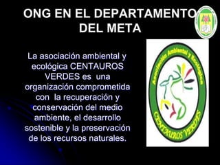 ONG EN EL DEPARTAMENTO
DEL META
La asociación ambiental y
ecológica CENTAUROS
VERDES es una
organización comprometida
con la recuperación y
conservación del medio
ambiente, el desarrollo
sostenible y la preservación
de los recursos naturales.
 