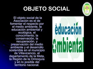 OBJETO SOCIAL
El objeto social de la
Asociación es el de
fomentar el respecto por
el medio ambiente, la
educación ambiental y
ecológica, el
conocimiento, la
conservación, la
recuperación, y
preservación del medio
ambiente y el desarrollo
sostenible en el municipio
de Villavicencio, el
departamento de la Meta,
la Región de la Orinoquìa
y en lo posible del
territorio nacional.
 