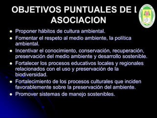 OBJETIVOS PUNTUALES DE LA
ASOCIACION
 Proponer hábitos de cultura ambiental.
 Fomentar el respeto al medio ambiente, la política
ambiental.
 Incentivar el conocimiento, conservación, recuperación,
preservación del medio ambiente y desarrollo sostenible.
 Fortalecer los procesos educativos locales y regionales
relacionados con el uso y preservación de la
biodiversidad.
 Fortalecimiento de los procesos culturales que inciden
favorablemente sobre la preservación del ambiente.
 Promover sistemas de manejo sostenibles.
 
