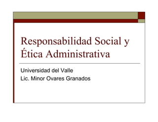 Responsabilidad Social y
Ética Administrativa
Universidad del Valle
Lic. Minor Ovares Granados
 