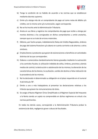Responsabilidad Solidaria En Materia Tributaria

b) Tenga la condición de no habido de acuerdo a las normas que se establezcan
mediante decreto supremo.
c) Emite y/u otorga más de un comprobante de pago así como notas de débito y/o
crédito, con la misma serie y/o numeración, según corresponda.
d) No se ha inscrito ante la Administración Tributaria.
e) Anota en sus libros y registros los comprobantes de pago que recibe u otorga por
montos distintos a los consignados en dichos comprobantes u omite anotarlos,
siempre que no se trate de errores materiales.
f) Obtiene, por hecho propio, indebidamente Notas de Crédito Negociables, órdenes
de pago del sistema financiero y/o abono en cuenta corriente o de ahorros u otros
similares.
g) Emplea bienes o productos que gocen de exoneraciones o beneficios en actividades
distintas de las que corresponden.
h) Elabora o comercializa clandestinamente bienes gravados mediante la sustracción
a los controles fiscales; la utilización indebida de sellos, timbres, precintos y demás
medios de control; la destrucción o adulteración de los mismos; la alteración de las
características de los bienes; la ocultación, cambio de destino o falsa indicación de
la procedencia de los mismos.
i) No ha declarado ni determinado su obligación en el plazo requerido en el numeral
4 del Artículo 78°.
j) Omite a uno o más trabajadores al presentar las declaraciones relativas a los
tributos que graven las remuneraciones de éstos.
k) Se acoge al Nuevo Régimen Único Simplificado o al Régimen Especial del Impuesto
a la Renta siendo un sujeto no comprendido en dichos regímenes en virtud a las
normas pertinentes.
En todos los demás casos, corresponde a la Administración Tributaria probar la
existencia de dolo, negligencia grave o abuso de facultades.

Alfaro Mendieta, Cinthia B.

pág. 4

 