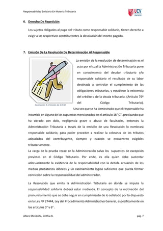 Responsabilidad Solidaria En Materia Tributaria

6. Derecho De Repetición
Los sujetos obligados al pago del tributo como responsable solidario, tienen derecho a
exigir a los respectivos contribuyentes la devolución del monto pagado.

7. Emisión De La Resolución De Determinación Al Responsable
La emisión de la resolución de determinación es el
acto por el cual la Administración Tributaria pone
en conocimiento del deudor tributario y/o
responsable solidario el resultado de su labor
destinada a controlar el cumplimiento de las
obligaciones tributarias, y establece la existencia
del crédito o de la deuda tributaria. (Artículo 76º
Ilustración 5: Emisión de la R.D.

del

Código

Tributario).

Una vez que se ha demostrado que el responsable ha
incurrido en alguno de los supuestos mencionados en el artículo 16° CT, precisando que
ha obrado con dolo, negligencia grave o abuso de facultades, entonces la
Administración Tributaria a través de la emisión de una Resolución lo nombrará
responsable solidario, para poder proceder a realizar la cobranza de los tributos
adeudados del contribuyente, siempre y cuando se encuentren exigibles
tributariamente.
La carga de la prueba recae en la Administración salvo los supuestos de excepción
previstos en el Código Tributario. Por ende, es ella quien debe sustentar
adecuadamente la existencia de la responsabilidad con la debida actuación de los
medios probatorios idóneos y un razonamiento lógico suficiente que pueda formar
convicción sobre la responsabilidad del administrador.
La Resolución que emita la Administración Tributaria en donde se impute la
responsabilidad solidaria deberá estar motivada. El concepto de la motivación del
pronunciamiento que se debe seguir en cumplimiento de lo señalado por lo dispuesto
en la Ley Nº 27444, Ley del Procedimiento Administrativo General, específicamente en
los artículos 3° y 6° .
Alfaro Mendieta, Cinthia B.

pág. 7

 