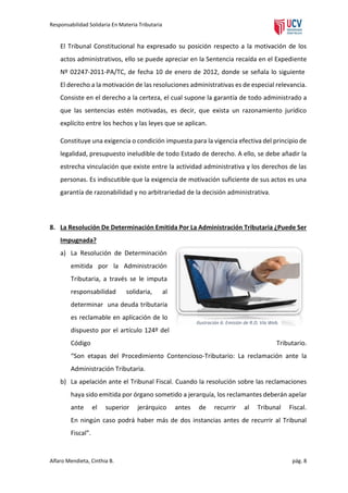 Responsabilidad Solidaria En Materia Tributaria

El Tribunal Constitucional ha expresado su posición respecto a la motivación de los
actos administrativos, ello se puede apreciar en la Sentencia recaída en el Expediente
Nº 02247-2011-PA/TC, de fecha 10 de enero de 2012, donde se señala lo siguiente
El derecho a la motivación de las resoluciones administrativas es de especial relevancia.
Consiste en el derecho a la certeza, el cual supone la garantía de todo administrado a
que las sentencias estén motivadas, es decir, que exista un razonamiento jurídico
explícito entre los hechos y las leyes que se aplican.
Constituye una exigencia o condición impuesta para la vigencia efectiva del principio de
legalidad, presupuesto ineludible de todo Estado de derecho. A ello, se debe añadir la
estrecha vinculación que existe entre la actividad administrativa y los derechos de las
personas. Es indiscutible que la exigencia de motivación suficiente de sus actos es una
garantía de razonabilidad y no arbitrariedad de la decisión administrativa.

8. La Resolución De Determinación Emitida Por La Administración Tributaria ¿Puede Ser
Impugnada?
a) La Resolución de Determinación
emitida por la Administración
Tributaria, a través se le imputa
responsabilidad

solidaria,

al

determinar una deuda tributaria
es reclamable en aplicación de lo

Ilustración 6: Emisión de R.D. Vía Web.

dispuesto por el artículo 124º del
Código

Tributario.

“Son etapas del Procedimiento Contencioso-Tributario: La reclamación ante la
Administración Tributaria.
b) La apelación ante el Tribunal Fiscal. Cuando la resolución sobre las reclamaciones
haya sido emitida por órgano sometido a jerarquía, los reclamantes deberán apelar
ante

el

superior

jerárquico

antes

de

recurrir

al

Tribunal

Fiscal.

En ningún caso podrá haber más de dos instancias antes de recurrir al Tribunal
Fiscal”.

Alfaro Mendieta, Cinthia B.

pág. 8

 