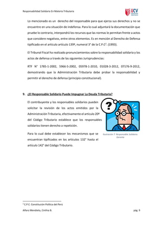 Responsabilidad Solidaria En Materia Tributaria

Lo mencionado es un derecho del responsable para que ejerza sus derechos y no se
encuentre en una situación de indefensa. Para lo cual adjuntará la documentación que
pruebe lo contrario, interpondrá los recursos que las normas le permitan frente a actos
que considere negativos, entre otros elementos. Es en mención al Derecho de Defensa
tipificado en el artículo artículo 139º, numeral 3° de la C.P.C2. (1993).
El Tribunal Fiscal ha realizado pronunciamientos sobre la responsabilidad solidaria y los
actos de defensa a través de las siguientes Jurisprudencias:
RTF N° 1785-1-2002, 5966-5-2002, 05978-1-2010, 01028-3-2012, 07176-9-2012,
demostrando que la Administración Tributaria debe probar la responsabilidad y
permitir el derecho de defensa (principio constitucional).

9. ¿El Responsable Solidario Puede Impugnar La Deuda Tributaria?
El contribuyente y los responsables solidarios pueden
solicitar la revisión de los actos emitidos por la
Administración Tributaria, efectivamente el artículo 20º
del Código Tributario establece que los responsables
solidarios tienen derecho a repetición.
Para lo cual debe establecer los mecanismos que se
encuentran tipificados en los artículos 132° hasta el

Ilustración 7: Responsable Solidario:
Gerente

artículo 142° del Código Tributario.

2

C.P.C. Constitución Política del Perú

Alfaro Mendieta, Cinthia B.

pág. 9

 