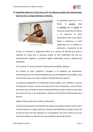 Responsabilidad Solidaria En Materia Tributaria

10. Seguridad Jurídica En El Caso De Las O.P. En Cobranza, Deudas Auto Determinadas,
Que Pasa Con Los Pagos O Remates Ya Hechos.La seguridad jurídica es, en el
fondo,

la

garantía

dada

al individuo por el Estado de
modo que su persona, sus bienes
y

sus

derechos

no

serán

violentados o que, si esto último
llegara a producirse, le serán
Ilustración 8: Remates

asegurados por la sociedad, la
protección y reparación de los

mismos. En resumen, la seguridad jurídica es la certeza del derecho que tiene el
individuo de modo que su situación jurídica no será modificada más que por
procedimientos regulares y conductos legales establecidos, previa y debidamente
publicados.
En el artículo 74° de la Constitución Política del Perú (1993), establece:
Los tributos se crean, modifican o derogan, o se establece una exoneración,
exclusivamente por ley o decreto legislativo en caso de delegación de facultades, salvo
los aranceles y tasas, los cuales se regulan mediante decreto supremo.
Los Gobiernos Regionales y los Gobiernos Locales pueden crear, modificar y suprimir
contribuciones y tasas, o exonerar de éstas, dentro de su jurisdicción, y con los límites
que señala la ley. El Estado, al ejercer la potestad tributaria, debe respetar los principios
de reserva de la ley, y los de igualdad y respeto de los derechos fundamentales de la
persona.
Ningún tributo puede tener carácter confiscatorio.
Las leyes de presupuesto y los decretos de urgencia no pueden contener normas sobre
materia tributaria. Las leyes relativas a tributos de periodicidad anual rigen a partir del
primero de enero del año siguiente a su promulgación. No surten efecto las normas
tributarias dictadas en violación de lo que establece el presente artículo.

Alfaro Mendieta, Cinthia B.

pág. 10

 