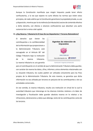 Responsabilidad Solidaria En Materia Tributaria

Aunque la Constitución manifieste que ningún Impuesto puede tener efecto
confiscatorios, a la vez que expone no surte efectos las normas que violen estos
principios, de nada valdría que la Constitución garantizara la propiedad privada, su uso
y disposición, mientras por la vía indirecta (la tributación) vaciara de contenido efectivo
a dicho derecho, con efectos o alcances confiscatorios que absorban una parte
sustancial de la renta o del capital.
11. ¿Hay Reserva Tributaria En El Caso De Los Depositarios Y Terceros Retenedores?
El

derecho

que

tienen

los

contribuyentes a la confidencialidad
de la información que proporcionan a
la Administración Tributaria está
consagrado en el Artículo 85° del
Código Tributario bajo la institución
de

la

reserva

tributaria.

La reserva tributaria es una garantía

Ilustración 9: Agente de Retención

para el contribuyente en el sentido de que la Administración Tributaria debe guardar,
con carácter de reserva los datos, cifras, informes y otros elementos relacionados con
su situación tributaria, los cuales podrán ser utilizados únicamente para los fines
propios de la Administración Tributaria. De esta manera, se garantiza que dicha
información no sea utilizada por terceros en perjuicio de los contribuyentes o de sus
actividades comerciales.
En ese sentido, la reserva tributaria, resulta una institución en virtud de la cual la
autoridad tributaria que intervenga en los diversos trámites relativos a la labor de
investigación y fiscalización debe guardar absoluta reserva en lo relativo a las
infracciones, declaraciones y datos que obtenga, tanto de los contribuyentes como de
los terceros.

Alfaro Mendieta, Cinthia B.

pág. 11

 