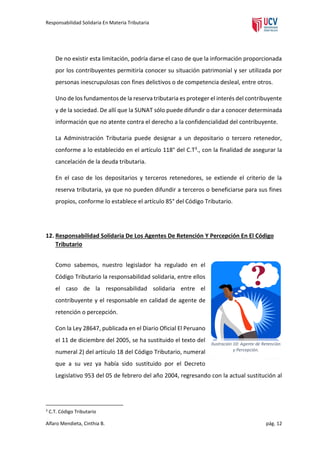 Responsabilidad Solidaria En Materia Tributaria

De no existir esta limitación, podría darse el caso de que la información proporcionada
por los contribuyentes permitiría conocer su situación patrimonial y ser utilizada por
personas inescrupulosas con fines delictivos o de competencia desleal, entre otros.
Uno de los fundamentos de la reserva tributaria es proteger el interés del contribuyente
y de la sociedad. De allí que la SUNAT sólo puede difundir o dar a conocer determinada
información que no atente contra el derecho a la confidencialidad del contribuyente.
La Administración Tributaria puede designar a un depositario o tercero retenedor,
conforme a lo establecido en el artículo 118° del C.T3., con la finalidad de asegurar la
cancelación de la deuda tributaria.
En el caso de los depositarios y terceros retenedores, se extiende el criterio de la
reserva tributaria, ya que no pueden difundir a terceros o beneficiarse para sus fines
propios, conforme lo establece el artículo 85° del Código Tributario.

12. Responsabilidad Solidaria De Los Agentes De Retención Y Percepción En El Código
Tributario
Como sabemos, nuestro legislador ha regulado en el
Código Tributario la responsabilidad solidaria, entre ellos
el caso de la responsabilidad solidaria entre el
contribuyente y el responsable en calidad de agente de
retención o percepción.
Con la Ley 28647, publicada en el Diario Oficial El Peruano
el 11 de diciembre del 2005, se ha sustituido el texto del
numeral 2) del artículo 18 del Código Tributario, numeral

Ilustración 10: Agente de Retención
y Percepción.

que a su vez ya había sido sustituido por el Decreto
Legislativo 953 del 05 de febrero del año 2004, regresando con la actual sustitución al

3

C.T. Código Tributario

Alfaro Mendieta, Cinthia B.

pág. 12

 