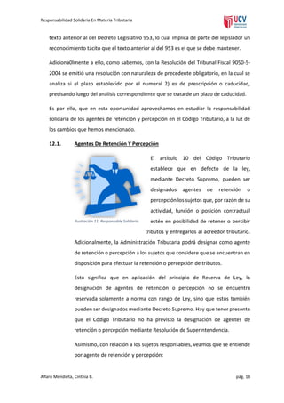 Responsabilidad Solidaria En Materia Tributaria

texto anterior al del Decreto Legislativo 953, lo cual implica de parte del legislador un
reconocimiento tácito que el texto anterior al del 953 es el que se debe mantener.
Adiciona0lmente a ello, como sabemos, con la Resolución del Tribunal Fiscal 9050-52004 se emitió una resolución con naturaleza de precedente obligatorio, en la cual se
analiza si el plazo establecido por el numeral 2) es de prescripción o caducidad,
precisando luego del análisis correspondiente que se trata de un plazo de caducidad.
Es por ello, que en esta oportunidad aprovechamos en estudiar la responsabilidad
solidaria de los agentes de retención y percepción en el Código Tributario, a la luz de
los cambios que hemos mencionado.
12.1.

Agentes De Retención Y Percepción
El artículo 10 del Código Tributario
establece que en defecto de la ley,
mediante Decreto Supremo, pueden ser
designados

agentes

de

retención

o

percepción los sujetos que, por razón de su
actividad, función o posición contractual
Ilustración 11: Responsable Solidario.

estén en posibilidad de retener o percibir
tributos y entregarlos al acreedor tributario.

Adicionalmente, la Administración Tributaria podrá designar como agente
de retención o percepción a los sujetos que considere que se encuentran en
disposición para efectuar la retención o percepción de tributos.
Esto significa que en aplicación del principio de Reserva de Ley, la
designación de agentes de retención o percepción no se encuentra
reservada solamente a norma con rango de Ley, sino que estos también
pueden ser designados mediante Decreto Supremo. Hay que tener presente
que el Código Tributario no ha previsto la designación de agentes de
retención o percepción mediante Resolución de Superintendencia.
Asimismo, con relación a los sujetos responsables, veamos que se entiende
por agente de retención y percepción:

Alfaro Mendieta, Cinthia B.

pág. 13

 