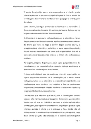 Responsabilidad Solidaria En Materia Tributaria

El agente de retención, que es una persona ajena a la relación jurídica
tributaria pero que se encuentra obligado a ingresar al fisco el adeudo del
contribuyente debe retener el monto que tiene que pagar al contribuyente
del tributo.
Como sabemos, esta figura proviene de las reformas de la imposición a la
Renta, reemplazando el espacio del sustituto, del que se distingue por no
originar una absoluta sustitución del contribuyente.
A diferencia de lo que ocurre en la sustitución, en la retención no hay un
desplazamiento total del contribuyente, aquí lo que se desplaza es una suma
de dinero que nunca se llega a percibir. Según Maurice Lauré1, el
procedimiento de retención es analgésico, ya que a los contribuyentes les
resulta más fácil desprenderse de sumas que no percibieron, pues no le
ponen atención a los descuentos, sino que se limitan a las cantidades que
perciben.
Por su parte, el agente de percepción es un sujeto que percibe dinero del
contribuyente, y por mandato legal se encuentra obligado a entregar a la
Administración Tributaria parte de ese dinero.
Es importante distinguir que los agentes de retención y percepción son
sujetos responsables solidarios con el contribuyente, en la medida en que
no hayan cumplido con la retención o la percepción correspondiente, pero
en el caso que hayan percibido y no cancelado al fisco, se convierten en
responsables únicos frente al acreedor tributario. En este último caso no hay
responsabilidad solidaria, nos explicamos:
Consideramos que esto tiene que ser así, pues al contribuyente se le ha
sujetado a las normas relativas a los agentes de retención y percepción y
siendo esto así, una vez retenido o percibido el tributo del cual él es
contribuyente, es el legislador quien ha creado la figura para que otro sujeto
retenga o perciba el tributo y se lo entregue al fisco. Siendo esto así,
evidentemente ya no se le podría válidamente cobrar o perseguir un cobro
de un tributo que ya ha sido cancelado por él (decimos cancelado por él,
Alfaro Mendieta, Cinthia B.

pág. 14

 