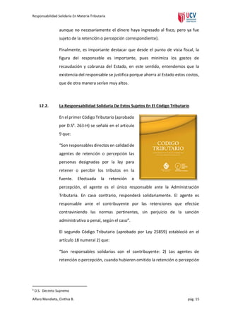 Responsabilidad Solidaria En Materia Tributaria

aunque no necesariamente el dinero haya ingresado al fisco, pero ya fue
sujeto de la retención o percepción correspondiente).
Finalmente, es importante destacar que desde el punto de vista fiscal, la
figura del responsable es importante, pues minimiza los gastos de
recaudación y cobranza del Estado, en este sentido, entendemos que la
existencia del responsable se justifica porque ahorra al Estado estos costos,
que de otra manera serían muy altos.

12.2.

La Responsabilidad Solidaria De Estos Sujetos En El Código Tributario
En el primer Código Tributario (aprobado
por D.S4. 263-H) se señaló en el artículo
9 que:
“Son responsables directos en calidad de
agentes de retención o percepción las
personas designadas por la ley para
retener o percibir los tributos en la
fuente.

Efectuada

la

retención

o

percepción, el agente es el único responsable ante la Administración
Tributaria. En caso contrario, responderá solidariamente. El agente es
responsable ante el contribuyente por las retenciones que efectúe
contraviniendo las normas pertinentes, sin perjuicio de la sanción
administrativa o penal, según el caso”.
El segundo Código Tributario (aprobado por Ley 25859) estableció en el
artículo 18 numeral 2) que:
“Son responsables solidarios con el contribuyente: 2) Los agentes de
retención o percepción, cuando hubieren omitido la retención o percepción

4

D.S. Decreto Supremo

Alfaro Mendieta, Cinthia B.

pág. 15

 