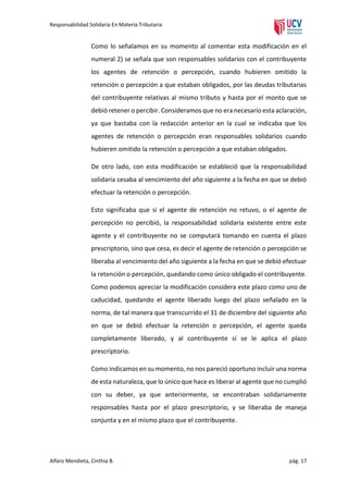 Responsabilidad Solidaria En Materia Tributaria

Como lo señalamos en su momento al comentar esta modificación en el
numeral 2) se señala que son responsables solidarios con el contribuyente
los agentes de retención o percepción, cuando hubieren omitido la
retención o percepción a que estaban obligados, por las deudas tributarias
del contribuyente relativas al mismo tributo y hasta por el monto que se
debió retener o percibir. Consideramos que no era necesario esta aclaración,
ya que bastaba con la redacción anterior en la cual se indicaba que los
agentes de retención o percepción eran responsables solidarios cuando
hubieren omitido la retención o percepción a que estaban obligados.
De otro lado, con esta modificación se estableció que la responsabilidad
solidaria cesaba al vencimiento del año siguiente a la fecha en que se debió
efectuar la retención o percepción.
Esto significaba que si el agente de retención no retuvo, o el agente de
percepción no percibió, la responsabilidad solidaria existente entre este
agente y el contribuyente no se computará tomando en cuenta el plazo
prescriptorio, sino que cesa, es decir el agente de retención o percepción se
liberaba al vencimiento del año siguiente a la fecha en que se debió efectuar
la retención o percepción, quedando como único obligado el contribuyente.
Como podemos apreciar la modificación considera este plazo como uno de
caducidad, quedando el agente liberado luego del plazo señalado en la
norma, de tal manera que transcurrido el 31 de diciembre del siguiente año
en que se debió efectuar la retención o percepción, el agente queda
completamente liberado, y al contribuyente sí se le aplica el plazo
prescriptorio.
Como indicamos en su momento, no nos pareció oportuno incluir una norma
de esta naturaleza, que lo único que hace es liberar al agente que no cumplió
con su deber, ya que anteriormente, se encontraban solidariamente
responsables hasta por el plazo prescriptorio, y se liberaba de maneja
conjunta y en el mismo plazo que el contribuyente.

Alfaro Mendieta, Cinthia B.

pág. 17

 