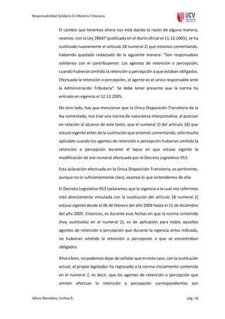 Responsabilidad Solidaria En Materia Tributaria

El cambio que tenemos ahora nos está dando la razón de alguna manera,
veamos: con la Ley 28647 (publicada en el diario oficial el 11.12.2005), se ha
sustituido nuevamente el artículo 18 numeral 2) que estamos comentando,
habiendo quedado redactado de la siguiente manera: “Son responsables
solidarios con el contribuyente: Los agentes de retención o percepción,
cuando hubieran omitido la retención o percepción a que estaban obligados.
Efectuada la retención o percepción, el agente es el único responsable ante
la Administración Tributaria”. Se debe tener presente que la norma ha
entrado en vigencia el 12.12.2005.
De otro lado, hay que mencionar que la Única Disposición Transitoria de la
ley comentada, nos trae una norma de naturaleza interpretativa, al precisar
en relación al alcance de este texto, que el numeral 2) del artículo 18) que
estuvo vigente antes de la sustitución que estamos comentando, sólo resulta
aplicable cuando los agentes de retención o percepción hubieran omitido la
retención o percepción durante el lapso en que estuvo vigente la
modificación de ese numeral efectuada por el Decreto Legislativo 953.
Esta aclaración efectuada en la Única Disposición Transitoria, es pertinente,
aunque no lo suficientemente clara, veamos lo que entendemos de ella:
El Decreto Legislativo 953 (aclaramos que la vigencia a la cual nos referimos
está directamente vinculada con la sustitución del artículo 18 numeral 2)
estuvo vigente desde el 06 de febrero del año 2004 hasta el 11 de diciembre
del año 2005. Entonces, es durante esas fechas en que la norma contenida
(hoy sustituida) en el numeral 2), es de aplicación para todos aquellos
agentes de retención o percepción que durante la vigencia antes indicada,
no hubieran omitido la retención o percepción a que se encontraban
obligados.
Ahora bien, no podemos dejar de señalar que en este caso, con la sustitución
actual, el propio legislador ha regresado a la norma inicialmente contenida
en el numeral 2, es decir, que los agentes de retención o percepción que
omiten efectuar la retención o percepción correspondientes son
Alfaro Mendieta, Cinthia B.

pág. 18

 