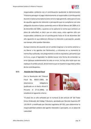 Responsabilidad Solidaria En Materia Tributaria

responsables solidarios con el contribuyente (pudiendo la Administración
Tributaria perseguir el pago indistintamente al responsable o contribuyente)
durante el plazo prescriptorio (esta sería la regla general), salvo para el caso
de aquellos agentes de retención o percepción que no cumplieron con esta
obligación durante el plazo contenido entre el 06 de febrero del 2004 al 11
de diciembre del 2005, a quienes se les aplicaría la norma que contiene un
plazo de caducidad, es decir que en estos casos, estos agentes sólo son
responsables solidarios con el contribuyente hasta el 31 de diciembre del
año siguiente en que debieron efectuar la retención o percepción, pasado
ese tiempo, ellos quedan liberados.
Aunque estamos de acuerdo con el cambio (regresar a la norma anterior y
no liberar a los agentes tan fácilmente), y criticamos en su momento la
norma hoy sustituida, nos preguntamos si esto es equitativo, pensamos que
no lo es, y que el legislador ha debido buscar otra forma de enmendar su
error (porque evidentemente ha sido un error, no hay otra razón que nos
explique el cambio actual), de tal manera que se respete la seguridad jurídica
de los contribuyentes.
12.3.

Posición Del Tribunal Fiscal
Con la Resolución del Tribunal
Fiscal

No.

9050-5-2005, de

observancia

obligatoria

(publicada en el diario oficial El
Peruano el 27.11.2004), se
estableció el siguiente criterio:
"El plazo de un año señalado por el numeral 2) del artículo 18° del Texto
Único Ordenado del Código Tributario, aprobado por Decreto Supremo Nº
135-99-EF y modificado por Decreto Legislativo Nº 953, para determinar la
responsabilidad solidaria del agente retenedor o perceptor, es un plazo de
caducidad.

Alfaro Mendieta, Cinthia B.

pág. 19

 