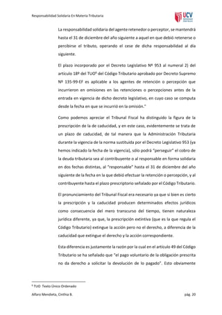 Responsabilidad Solidaria En Materia Tributaria

La responsabilidad solidaria del agente retenedor o perceptor, se mantendrá
hasta el 31 de diciembre del año siguiente a aquel en que debió retenerse o
percibirse el tributo, operando el cese de dicha responsabilidad al día
siguiente.
El plazo incorporado por el Decreto Legislativo Nº 953 al numeral 2) del
artículo 18º del TUO6 del Código Tributario aprobado por Decreto Supremo
Nº 135-99-EF es aplicable a los agentes de retención o percepción que
incurrieron en omisiones en las retenciones o percepciones antes de la
entrada en vigencia de dicho decreto legislativo, en cuyo caso se computa
desde la fecha en que se incurrió en la omisión."
Como podemos apreciar el Tribunal Fiscal ha distinguido la figura de la
prescripción de la de caducidad, y en este caso, evidentemente se trata de
un plazo de caducidad, de tal manera que la Administración Tributaria
durante la vigencia de la norma sustituida por el Decreto Legislativo 953 (ya
hemos indicado la fecha de la vigencia), sólo podrá “perseguir” el cobro de
la deuda tributaria sea al contribuyente o al responsable en forma solidaria
en dos fechas distintas, al “responsable” hasta el 31 de diciembre del año
siguiente de la fecha en la que debió efectuar la retención o percepción, y al
contribuyente hasta el plazo prescriptorio señalado por el Código Tributario.
El pronunciamiento del Tribunal Fiscal era necesario ya que si bien es cierto
la prescripción y la caducidad producen determinados efectos jurídicos
como consecuencia del mero transcurso del tiempo, tienen naturaleza
jurídica diferente, ya que, la prescripción extintiva (que es la que regula el
Código Tributario) extingue la acción pero no el derecho, a diferencia de la
caducidad que extingue el derecho y la acción correspondiente.
Esta diferencia es justamente la razón por la cual en el artículo 49 del Código
Tributario se ha señalado que “el pago voluntario de la obligación prescrita
no da derecho a solicitar la devolución de lo pagado”. Esto obviamente

6

TUO Texto Único Ordenado

Alfaro Mendieta, Cinthia B.

pág. 20

 