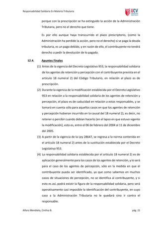 Responsabilidad Solidaria En Materia Tributaria

porque con la prescripción se ha extinguido la acción de la Administración
Tributaria, pero no el derecho que tiene.
Es por ello aunque haya transcurrido el plazo prescriptorio, (como la
Administración ha perdido la acción, pero no el derecho) si se paga la deuda
tributaria, es un pago debido, y en razón de ello, el contribuyente no tendrá
derecho a pedir la devolución de lo pagado.
12.4.

Apuntes Finales
(1) Antes de la vigencia del Decreto Legislativo 953, la responsabilidad solidaria
de los agentes de retención y percepción con el contribuyente prevista en el
artículo 18 numeral 2) del Código Tributario, en relación al plazo es de
prescripción.
(2) Durante la vigencia de la modificación establecida por el Decreto Legislativo
953 en relación a la responsabilidad solidaria de los agentes de retención y
percepción, el plazo es de caducidad en relación a estos responsables, y se
tomará en cuenta sólo para aquellos casos en que los agentes de retención
y percepción hubieran incurrido en la causal del 18 numeral 2), es decir, no
retener o percibir cuando debían hacerlo (en el lapso en que estuvo vigente
la modificación), esto es, entre el 06 de febrero del 2004 al 11 de diciembre
del 2005.
(3) A partir de la vigencia de la Ley 28647, se regresa a la norma contenida en
el artículo 18 numeral 2) antes de la sustitución establecida por el Decreto
Legislativo 953.
(4) La responsabilidad solidaria establecida por el artículo 18 numeral 2) es de
aplicación generalmente para los casos de los agentes de retención, y lo será
para el caso de los agentes de percepción, sólo en la medida en que el
contribuyente pueda ser identificado, ya que como sabemos en muchos
casos de situaciones de percepción, no se identifica al contribuyente, y si
esto es así, podrá existir la figura de la responsabilidad solidaria, pero será
operativamente casi imposible la identificación del contribuyente, en cuyo
caso a la Administración Tributaria no le quedará sino ir contra el
responsable.

Alfaro Mendieta, Cinthia B.

pág. 21

 