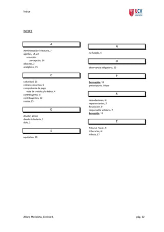Índice

INDICE

A
Administración Tributaria, 7
agentes, 14, 22
retención
percepción, 14
albaceas, 2
analgésico, 15

N
no habido, 4

O
observancia obligatoria, 20

C
caducidad, 21
cobranza coactiva, 6
comprobante de pago
nota de cretido y/o debito, 4
contribuyente, iii
contribuyentes, 12
costos, 15

D

P
Percepción, 13
prescriptorio. Véase

R
recaudaciones, iii
representantes, 2
Resolución, 9
responsable solidario, 7
Retención, 13

deudor. Véase
deudor tributario, 1
dolo, 3

T
E

Tribunal Fiscal., 9
tributarias, iii
tributo, 17

equitativo, 20

Alfaro Mendieta, Cinthia B.

pág. 22

 