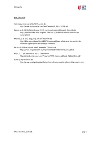 Bibliografía

BIBLIOGRAFÍA
Actualidad Empresarial. (s.f.). Obtenido de
http://www.aempresarial.com/web/revitem/1_9913_78328.pdf
Castro, M. C. (08 de Setiembre de 2013). martincortezcastro.blogspot. Obtenido de
http://martincortezcastro.blogspot.com/2013/09/responsabilidad-solidaria-enmateria.html
Moreno, C. d. (s.f.). blog.pucp.edu.pe. Obtenido de
http://blog.pucp.edu.pe/item/18173/responsabilidad-solidaria-de-los-agentes-deretencion-y-percepcion-en-el-codigo-tributario
Peralta, G. (28 de Julio de 2008). Abogados. Obtenido de
http://www.abogados.com.ar/responsabilidad-solidaria-tributaria/1250
Rojas, D. O. (04 de Junio de 2013). Obtenido de
http://iata.s3.amazonaws.com/recursos/2905_responsabilidad_%20solidaria.pdf
Sunat. (s.f.). Obtenido de
http://www.sunat.gob.pe/legislacion/procedim/recauda/procEspecif/ifgra-pe.24.htm

Alfaro Mendieta, Cinthia B.

pág. 23

 