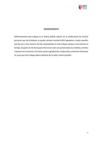 AGRADECIMIENTO

Definitivamente este trabajo no se habría podido realizar sin la colaboración de muchas
personas que me brindaron su ayuda; siempre resultará difícil agradecer a todos aquellos
que de una u otra manera me han acompañado en este trabajo, porque nunca alcanza el
tiempo, el papel o la memoria para mencionar o dar con justicia todos los créditos y méritos
a quienes se lo merecen. Por tanto, quiero agradecerles a todos ellos cuanto han hecho por
mí, para que este trabajo saliera adelante de la mejor manera posible.

ii

 