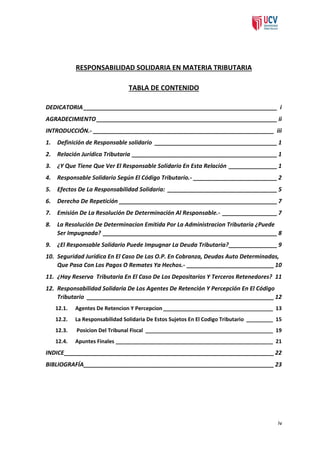 RESPONSABILIDAD SOLIDARIA EN MATERIA TRIBUTARIA
TABLA DE CONTENIDO
DEDICATORIA ____________________________________________________________ i
AGRADECIMIENTO ________________________________________________________ ii
INTRODUCCIÓN.- ________________________________________________________ iii
1.

Definición de Responsable solidario ______________________________________ 1

2.

Relación Jurídica Tributaria _____________________________________________ 1

3.

¿Y Que Tiene Que Ver El Responsable Solidario En Esta Relación _______________ 1

4.

Responsable Solidario Según El Código Tributario.- __________________________ 2

5.

Efectos De La Responsabilidad Solidaria: __________________________________ 5

6.

Derecho De Repetición _________________________________________________ 7

7.

Emisión De La Resolución De Determinación Al Responsable.- _________________ 7

8.

La Resolución De Determinacion Emitida Por La Administracion Tributaria ¿Puede
Ser Impugnada? ______________________________________________________ 8

9.

¿El Responsable Solidario Puede Impugnar La Deuda Tributaria? _______________ 9

10. Seguridad Jurídica En El Caso De Las O.P. En Cobranza, Deudas Auto Determinadas,
Que Pasa Con Los Pagos O Remates Ya Hechos.- ___________________________ 10
11. ¿Hay Reserva Tributaria En El Caso De Los Depositarios Y Terceros Retenedores? 11
12. Responsabilidad Solidaria De Los Agentes De Retención Y Percepción En El Código
Tributario __________________________________________________________ 12
12.1.

Agentes De Retencion Y Percepcion _____________________________________ 13

12.2.

La Responsabilidad Solidaria De Estos Sujetos En El Codigo Tributario _________ 15

12.3.

Posicion Del Tribunal Fiscal ___________________________________________ 19

12.4.

Apuntes Finales _____________________________________________________ 21

INDICE _________________________________________________________________ 22
BIBLIOGRAFÍA___________________________________________________________ 23

iv

 