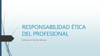 RESPONSABILIDAD ÉTICA
DEL PROFESIONAL
Kathiusca A. Sánchez Barbosa
 