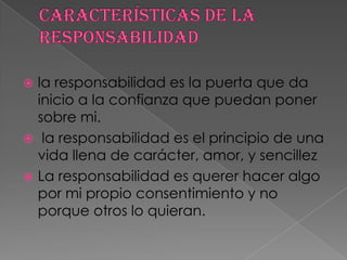  la responsabilidad es la puerta que da
  inicio a la confianza que puedan poner
  sobre mi.
 la responsabilidad es el principio de una
  vida llena de carácter, amor, y sencillez
 La responsabilidad es querer hacer algo
  por mi propio consentimiento y no
  porque otros lo quieran.
 