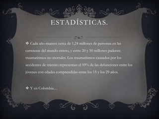 ESTADÍSTICAS.
 Cada año mueren cerca de 1,24 millones de personas en las
carreteras del mundo entero, y entre 20 y 50 millones padecen
traumatismos no mortales. Los traumatismos causados por los
accidentes de tránsito representan el 59% de las defunciones entre los
jóvenes con edades comprendidas entre los 15 y los 29 años.
 Y en Colombia…
 