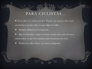 PARA CICLISTAS…
 En la calle (Un ciclista por mas absurdo que parezca debe tener
una bocina o un pito cada vez que salga a la calle)
 - Siempre adelante por la izquierda.
 - Baje la velocidad y toque la bocina cuando pase cerca de autos
estacionados, ya que éstos pueden abrir las puertas sin aviso.
 - Prefiera las calles chicas, son menos peligrosas.
 