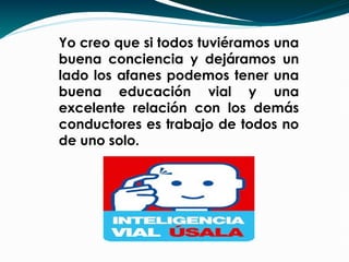 Yo creo que si todos tuviéramos una
buena conciencia y dejáramos un
lado los afanes podemos tener una
buena educación vial y una
excelente relación con los demás
conductores es trabajo de todos no
de uno solo.
 