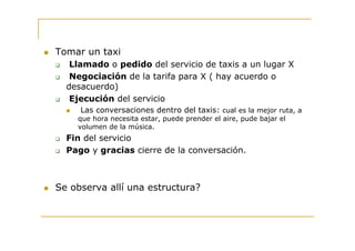 Tomar un taxi
   Llamado o pedido del servicio de taxis a un lugar X
   Negociación de la tarifa para X ( hay acuerdo o
  desacuerdo)
   Ejecución del servicio
     Las conversaciones dentro del taxis: cual es la mejor ruta, a
    que hora necesita estar, puede prender el aire, pude bajar el
    volumen de la música.
  Fin del servicio
  Pago y gracias cierre de la conversación.



Se observa allí una estructura?
 