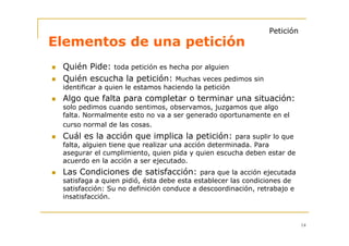 Petición
Elementos de una petición
 Quién Pide: toda petición es hecha por alguien
 Quién escucha la petición: Muchas veces pedimos sin
 identificar a quien le estamos haciendo la petición
 Algo que falta para completar o terminar una situación:
 solo pedimos cuando sentimos, observamos, juzgamos que algo
 falta. Normalmente esto no va a ser generado oportunamente en el
 curso normal de las cosas.
 Cuál es la acción que implica la petición: para suplir lo que
 falta, alguien tiene que realizar una acción determinada. Para
 asegurar el cumplimiento, quien pida y quien escucha deben estar de
 acuerdo en la acción a ser ejecutado.
 Las Condiciones de satisfacción: para que la acción ejecutada
 satisfaga a quien pidió, ésta debe esta establecer las condiciones de
 satisfacción: Su no definición conduce a descoordinación, retrabajo e
 insatisfacción.



                                                                         14
 
