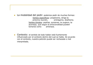La modalidad del pedir: podemos pedir de muchas formas:
                Verbos específicos: prepárame, dirige la
                próxima reunión,        entrégame, diséñame.
            Verbos tímidos: podrías, quisieras, te sugiero, te
            aconsejo, que según la emocionalidad pueden
            tomarse como       amenaza.



Contexto: el sentido de todo hablar está fuertemente
influenciado por el contexto dentro del cual se habla. De acuerdo
con el contexto, nuestra petición puede ser rechazada o mal
interpretada.
 