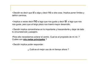 • Decidir es decir que si a algo y decir no a otra cosa. Implica poner límites y
definir caminos.

• Implica a veces decir no a lago que nos gusta y decir si a lago que nos
nos gusta, pero que al largo plazo nos traerá mayor desarrollo.

• Decidir implica concentrarse en lo importante y trascendente y dejar de lado
lo circunstancial y pasajero.

•Para ello necesitamos aclarar el centro. Cual es el propósito de mi rol..?
Cuáles son mis metas principales ?

• Decidir implica poder responder :

                 ¿ Cuál es el mejor uso de mi tiempo ahora ?
 