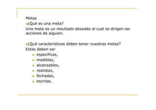 Metas
 ¿Qué es una meta?
Una meta es un resultado deseado al cual se dirigen las
acciones de alguien.

 ¿Qué características deben tener nuestras metas?
Estas deben ser
      específicas,
      medibles,
      alcanzables,
      realistas,
      fechadas,
      escritas.
 