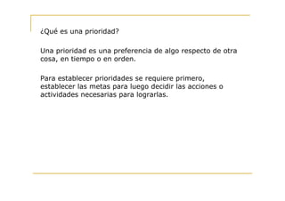 ¿Qué es una prioridad?

Una prioridad es una preferencia de algo respecto de otra
cosa, en tiempo o en orden.

Para establecer prioridades se requiere primero,
establecer las metas para luego decidir las acciones o
actividades necesarias para lograrlas.
 