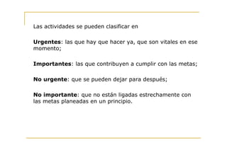 Las actividades se pueden clasificar en

Urgentes: las que hay que hacer ya, que son vitales en ese
momento;

Importantes: las que contribuyen a cumplir con las metas;

No urgente: que se pueden dejar para después;

No importante: que no están ligadas estrechamente con
las metas planeadas en un principio.
 