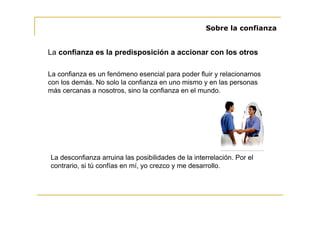 Sobre la confianza


La confianza es la predisposición a accionar con los otros

La confianza es un fenómeno esencial para poder fluir y relacionarnos
con los demás. No solo la confianza en uno mismo y en las personas
más cercanas a nosotros, sino la confianza en el mundo.




La desconfianza arruina las posibilidades de la interrelación. Por el
contrario, si tú confías en mí, yo crezco y me desarrollo.
 