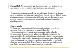 Sinceridad: Yo juzgo que lo que dices es verdad y por tanto creo que
eres sincero (o que es mentira y por tanto creo que mientes).


• En ocasiones juzgamos que el otro no está siendo sincero y le retiramos
nuestra confianza, sin llegar a chequear los hechos de manera fiable (cuando
aceptamos rumores y tomamos por válido algo que nos dice una tercera
persona, cuando interpretamos de forma inadecuada determinadas
situaciones, etc.).


Competencia:
Yo Juzgo que eres competente (o no competente) para cumplir tu
promesa. Creo (o no creo) que eres capaz de hacerlo.
• En las organizaciones encontramos a menudo juicios sobre la
incompetencia de los otros que minan y debilitan las relaciones. Sin
embargo la falta de habilidad tiene solución a través del entrenamiento
y el desarrollo. Muchos jefes juzgan incompetentes a sus colaboradores
y, paradójicamente, no establecen acciones encaminadas a resolver la
situación porque cuando la desconfianza se instaura, no confiamos en
que el otro sea capaz de superar su falta de competencia.
 