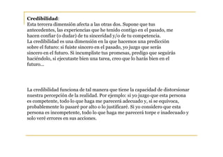 Credibilidad:
Esta tercera dimensión afecta a las otras dos. Supone que tus
antecedentes, las experiencias que he tenido contigo en el pasado, me
hacen confiar (o dudar) de tu sinceridad y/o de tu competencia.
La credibilidad es una dimensión en la que hacemos una predicción
sobre el futuro: si fuiste sincero en el pasado, yo juzgo que serás
sincero en el futuro. Si incumpliste tus promesas, predigo que seguirás
haciéndolo, si ejecutaste bien una tarea, creo que lo harás bien en el
futuro...




La credibilidad funciona de tal manera que tiene la capacidad de distorsionar
nuestra percepción de la realidad. Por ejemplo: si yo juzgo que esta persona
es competente, todo lo que haga me parecerá adecuado y, si se equivoca,
probablemente lo pasaré por alto o lo justificaré. Si yo considero que esta
persona es incompetente, todo lo que haga me parecerá torpe e inadecuado y
solo veré errores en sus acciones.
 