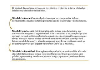 El juicio de la confianza se juega en tres niveles: el nivel de la tarea, el nivel de
la relación y el nivel de la identidad.


Nivel de la tarea: Cuando alguien incumple un compromiso, lo hace
normalmente a nivel de la tarea: prometió que iba a hacer algo y no lo cumplió.



Nivel de la relación: Este incumplimiento genera inmediatamente una
conversación respecto al segundo nivel, el de la relación: si no cumplo algo y no
me hago cargo de mi incumplimiento, ofreciendo una reparación, seguramente
el otro mostrará menos interés en coordinar nuevas acciones conmigo en el
futuro (nivel de la tarea) y, además, empezará a perder su confianza en mí, ya
no estará seguro de qué esperar en el futuro (nivel de la relación).


Nivel de la identidad: En un plano más profundo, se verá también afectado
el nivel de la identidad, porque estoy mostrando que le doy poco valor a mi
palabra, que no estoy siendo una persona íntegra, que no se puede confiar en
mis promesas.
 