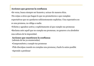 Acciones que generan la confianza
•Se veraz, busca siempre ser honesto y actuar de manera ética.
•No exijas a otros que hagan lo que no prometieron o que cumplan
expectativas que no quedaron suficientemente explícitas. Una expectativa no
es una promesa, no obliga a nadie.
•Felicita y agradece activa y explícitamente al que cumple sus promesas
•Reclama ante aquél que no cumpla sus promesas, no generes a tu alrededor
una cultura de la impunidad.
Acciones que mantienen la confianza
(además de las ya enumeradas)
•Comprométete y cumple tus promesas
•Pide disculpas cuando no cumplas una promesa y hazlo lo antes posible
•Aprende a perdonar
 