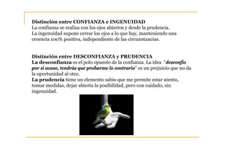 Distinción entre CONFIANZA e INGENUIDAD
La confianza se realiza con los ojos abiertos y desde la prudencia.
La ingenuidad supone cerrar los ojos a lo que hay, manteniendo una
creencia 100% positiva, independiente de las circunstancias.


Distinción entre DESCONFIANZA y PRUDENCIA
La desconfianza es el polo opuesto de la confianza. La idea “desconfío
por si acaso, tendrás que probarme lo contrario” es un prejuicio que no da
la oportunidad al otro.
La prudencia tiene un elemento sabio que me permite estar atento,
tomar medidas, dejar abierta la posibilidad, pero con cuidado, sin
ingenuidad.
 