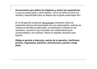Conversación para definir los objetivos y aclarar las expectativas:
Lo que se quiere lograr y cómo lograrlo. ¿Si no se define el norte con
claridad y especificidad cómo se espera que la gente pueda llegar allí?


El rol del gerente es generar los acuerdos necesarios sobre los
parámetros básicos del desempeño con sus colaboradores, además de
mostrar los beneficios potenciales, la importancia e impacto en los
resultados, escuchar lo que necesitan sus colaboradores para
comprometerse y ser exitosos, ofrecer el respaldo necesario para
lograrlo.

Obliga al gerente a detenerse, salirse de lo operativo, clarificarse
primero, organizarse, planificar, estructurarse y pensar a largo
plazo.
 