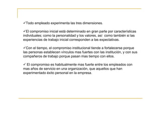Todo empleado experimenta las tres dimensiones.

  El compromiso inicial está determinado en gran parte por características
individuales; como la personalidad y los valores, así como también si las
experiencias de trabajo inicial corresponden a las expectativas.

  Con el tiempo, el compromiso institucional tiende a fortalecerse porque
las personas establecen vínculos mas fuertes con las institución, y con sus
compañeros de trabajo porque pasan mas tiempo con ellos.

  El compromiso es habitualmente mas fuerte entre los empleados con
mas años de servicio en una organización, que aquellos que han
experimentado éxito personal en la empresa.
 