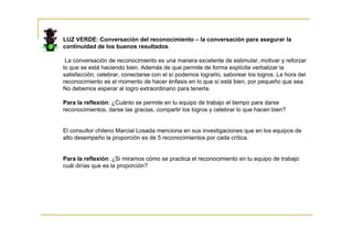 LUZ VERDE: Conversación del reconocimiento – la conversación para asegurar la
continuidad de los buenos resultados.

 La conversación de reconocimiento es una manera excelente de estimular, motivar y reforzar
lo que se está haciendo bien. Además de que permite de forma explícita verbalizar la
satisfacción, celebrar, conectarse con el sí podemos lograrlo, saborear los logros. La hora del
reconocimiento es el momento de hacer énfasis en lo que sí está bien, por pequeño que sea.
No debemos esperar al logro extraordinario para tenerla.

Para la reflexión: ¿Cuánto se permite en tu equipo de trabajo el tiempo para darse
reconocimientos, darse las gracias, compartir los logros y celebrar lo que hacen bien?


El consultor chileno Marcial Losada menciona en sus investigaciones que en los equipos de
alto desempeño la proporción es de 5 reconocimientos por cada crítica.


Para la reflexión: ¿Si miramos cómo se practica el reconocimiento en tu equipo de trabajo
cuál dirías que es la proporción?
 