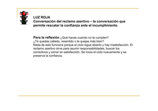 LUZ ROJA
Conversación del reclamo asertivo – la conversación que
permite rescatar la confianza ante el incumplimiento.


Para la reflexión ¿Qué haces cuando no te cumplen?
¿Te quedas callado, resentido o te quejas más bien?
Nada de esto funciona porque el ciclo sigue abierto y hay insatisfacción. El
reclamo asertivo sirve para asumir responsabilidades, buscar los
correctivos y cerrar en satisfacción. Se inicia el ciclo nuevamente y se
preserva la confianza.
 