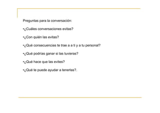 Preguntas para la conversación:

•¿Cuáles conversaciones evitas?

•¿Con quién las evitas?

•¿Qué consecuencias te trae a a ti y a tu personal?

•¿Qué podrías ganar si las tuvieras?

•¿Qué hace que las evites?

•¿Qué te puede ayudar a tenerlas?.
 