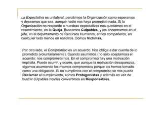 La Expectativa es unilateral, percibimos la Organización como esperamos
y deseamos que sea, aunque nadie nos haya prometido nada. Si la
Organización no responde a nuestras expectativas nos quedamos en el
resentimiento, en la Queja. Buscamos Culpables, y los encontramos en el
jefe, en el departamento de Recursos Humanos, en los compañeros, en
cualquier lado menos en nosotros. Somos Victimas.


Por otro lado, el Compromiso es un acuerdo. Nos obliga a dar cuenta de lo
prometido (voluntariamente). Cuando asumimos (no solo aceptamos) el
acuerdo: nos comprometemos. En el compromiso hay una motivación
implícita. Puede ocurrir, y ocurre, que aunque la motivación desaparezca,
sigamos asumiendo los mismos compromisos porque los hemos tomado
como una obligación. Si no cumplimos con el compromiso se nos puede
Reclamar el cumplimiento, somos Protagonistas y además en vez de
buscar culpables nos/les convertimos en Responsables.
 