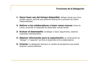 Funciones de la Delegación



1. Hacer buen uso del tiempo disponible: delegar tareas que otros
   pueden asumir, permite que podamos dedicarnos a procesos de mayor
   responsabilidad.

2. Motivar a los colaboradores a hacer cosas nuevas: frenar la
   rutina, aumentar la capacidad de desarrollar nuevas tareas.

3. Evaluar el desempeño: al delegar y hacer seguimiento, estamos
   evaluando indirectamente.

4. Obtener información para la capacitación: la combinación de
   “delegar” y “capacitar” permite el desarrollo de los colaboradores.

5. Innovar: la delegación favorece un cambio de perspectiva que puede
   propiciar nuevas prácticas.
 