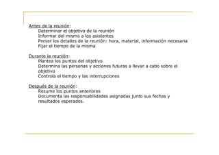 Antes de la reunión:
    Determinar el objetivo de la reunión
    Informar del mismo a los asistentes
    Prever los detalles de la reunión: hora, material, información necesaria
    Fijar el tiempo de la misma

Durante la reunión:
    Plantea los puntos del objetivo
    Determina las personas y acciones futuras a llevar a cabo sobre el
    objetivo
    Controla el tiempo y las interrupciones

Después de la reunión:
    Resume los puntos anteriores
    Documenta las responsabilidades asignadas junto sus fechas y
    resultados esperados.
 